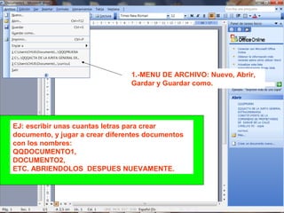 1.-MENU DE ARCHIVO: Nuevo, Abrir,
Gardar y Guardar como.
EJ: escribir unas cuantas letras para crear
documento, y jugar a crear diferentes documentos
con los nombres:
QQDOCUMENTO1,
DOCUMENTO2,
ETC. ABRIENDOLOS DESPUES NUEVAMENTE.
 