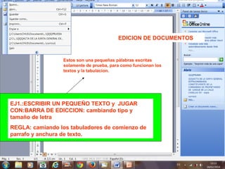 EDICION DE DOCUMENTOS
EJ1.:ESCRIBIR UN PEQUEÑO TEXTO y JUGAR
CON:BARRA DE EDICCION: cambiando tipo y
tamaño de letra
REGLA: camiando los tabuladores de comienzo de
parrafo y anchura de texto.
Estos son una pequeñas pàlabras escritas
solamente de prueba, para como funcionan los
textos y la tabulacion.
 