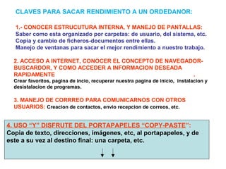 1.- CONOCER ESTRUCUTURA INTERNA, Y MANEJO DE PANTALLAS:
Saber como esta organizado por carpetas: de usuario, del sistema, etc.
Copia y cambio de ficheros-documentos entre ellas.
Manejo de ventanas para sacar el mejor rendimiento a nuestro trabajo.
CLAVES PARA SACAR RENDIMIENTO A UN ORDEDANOR:
2. ACCESO A INTERNET, CONOCER EL CONCEPTO DE NAVEGADOR-
BUSCARDOR, Y COMO ACCEDER A INFORMACION DESEADA
RAPIDAMENTE .
Crear favoritos, pagina de incio, recuperar nuestra pagina de inicio, instalacion y
desistalacion de programas.
3. MANEJO DE CORRREO PARA COMUNICARNOS CON OTROS
USUARIOS: Creacion de contactos, envio recepcion de correos, etc.
4. USO “Y” DISFRUTE DEL PORTAPAPELES “COPY-PASTE”:
Copia de texto, direcciones, imágenes, etc, al portapapeles, y de
este a su vez al destino final: una carpeta, etc.
 