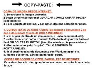COPY-PASTE:
1.-COPIAR TEXTO DE SITIO A SITIO (de internet a documento y de
doc-a documento (nunca de DOC A INTERNET):
1 -ir al origen (dentro de un documento, o texto de internet, etc).
2.- seleccionar con: boton izquierdo FIJO el el texto y mover hasta el
final SIN SOLTAR EL BOTON. (también vale de atrás para adelante.
3.- Boton derecho, y dar “copiar”: YA LO TENEMOS EN
PORTAPAPELES.
4.- ir al destino: editando documento con Word, notepad, etc.
5.- donde queramos, dar: boton derecho; pegar.
COPIA DE IMAGEN DESDE INTERNET:
1.-Seleccionar la imagen deseadas
2 botón derecho;seleccionar GUARDAR COMO,o COPIAR IMAGEN
(si lo permite).
3 ir a la carpeta de destino, y con botón derecho seleccionar pegar.
COPIAR DIRECCION DE VIDEO, PAGINA, ETC DE INTERNET:
Estando sobre ella, dar: guardar enlace como…o copiar la ruta de la
imagen
 