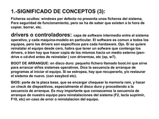 1.-SIGNIFICADO DE CONCEPTOS (3):
Ficheros ocultos: windows por defecto no presenta unos ficheros del sistema,
Para seguridad de funcionamiento, pero se ha de saber que existen a la hora de
copiar, borrar, etc.
drivers o controladores: capa de software intermedio entre el sistema
operativo, y cada maquina-modelo en particular. El software es comun a todos los
equipos, pero los drivers son específicos para cada hardaware. Ojo. Si se quiere
reinstalar el equipo desde cero, habra que tener un sofware que contenga los
drivers, o bien hay que hacer copia de los mismos hacia un medio externo (pen-
drive o cd-dvd antes de reinstalar ( con drivermax, etc (xp, w7).
BOOT DE ARRANQUE: en disco duro: pequeño fichero llamado boot.ini que sirve
para arrancar el/los sistemas operativos. Dice la secuencia de arranque de
programas al iniciar el equipo. Si se estropea, hay que recuperarlo, y/o restaurar
el sistema de nuevo. (con easybcd etc).
BIOS: parte de la placa base, que se encargar chequear la memoria ram, y hacer
un check de dispositivos, especialmente el disco duro y procediendo a la
secuencia de arranque. Es muy importante que conozcamos la secuencia de
arranque de nuestro equipo para reinstalaciones del sistema (F2, tecla suprimir,
F10, etc) en caso de error o reinstalacion del equipo.
 
