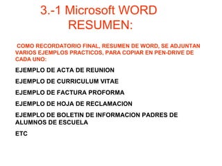 COMO RECORDATORIO FINAL, RESUMEN DE WORD, SE ADJUNTAN
VARIOS EJEMPLOS PRACTICOS, PARA COPIAR EN PEN-DRIVE DE
CADA UNO:
EJEMPLO DE ACTA DE REUNION
EJEMPLO DE CURRICULUM VITAE
EJEMPLO DE FACTURA PROFORMA
EJEMPLO DE HOJA DE RECLAMACION
EJEMPLO DE BOLETIN DE INFORMACION PADRES DE
ALUMNOS DE ESCUELA
ETC
3.-1 Microsoft WORD
RESUMEN:
 