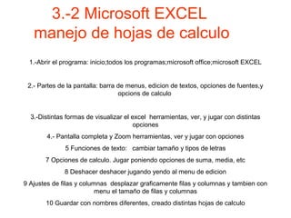 3.-2 Microsoft EXCEL
manejo de hojas de calculo
1.-Abrir el programa: inicio;todos los programas;microsoft office;microsoft EXCEL
2.- Partes de la pantalla: barra de menus, edicion de textos, opciones de fuentes,y
opcions de calculo
3.-Distintas formas de visualizar el excel herramientas, ver, y jugar con distintas
opciones
4.- Pantalla completa y Zoom herramientas, ver y jugar con opciones
5 Funciones de texto: cambiar tamaño y tipos de letras
7 Opciones de calculo. Jugar poniendo opciones de suma, media, etc
8 Deshacer deshacer jugando yendo al menu de edicion
9 Ajustes de filas y columnas desplazar graficamente filas y columnas y tambien con
menu el tamaño de filas y columnas
10 Guardar con nombres diferentes, creado distintas hojas de calculo
 