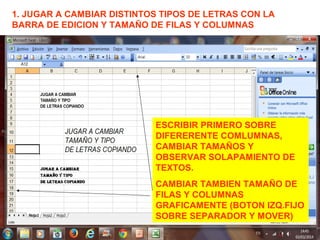 1. JUGAR A CAMBIAR DISTINTOS TIPOS DE LETRAS CON LA
BARRA DE EDICION Y TAMAÑO DE FILAS Y COLUMNAS
ESCRIBIR PRIMERO SOBRE
DIFERERENTE COMLUMNAS,
CAMBIAR TAMAÑOS Y
OBSERVAR SOLAPAMIENTO DE
TEXTOS.
CAMBIAR TAMBIEN TAMAÑO DE
FILAS Y COLUMNAS
GRAFICAMENTE (BOTON IZQ.FIJO
SOBRE SEPARADOR Y MOVER)
 