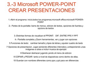 3.-3 Microsoft POWER-POINT
CREAR PRESENTACIONES
1.-Abrir el programa: inicio;todos los programas;microsoft office;microsoft POWER-
POINT
2.- Partes de la pantalla: barra de menus, edicion de textos, opciones de fuentes,y
opcions de textos
3.-Distintas formas de visualizar el PPOINT: DIF. ENTRE PPS Y PPT
4.- Pantalla completa y Zoom herramientas, ver y jugar con opciones
5 Funciones de texto: cambiar tamaño y tipos de letras y ajustar cuadro de texto
7 Opciones de presentacion. Jugar poniendo diferentes intervalos y anteponiendo unas
imágenes a otras e incluir musica de ejemplo
8 Deshacer deshacer jugando yendo al menu de edicion
9 COPIAR y PEGAR tanto a nivel de diapostivas como dentro de ellas.
10 Guardar con nombres diferentes como pps y ppt para ver diferencias
 