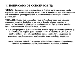 1.-SIGNIFICADO DE CONCEPTOS (4):
VIRUS: Programas que se autoinstalan al final de otros programas, con la
capacidad de ir expandiendose de unos a otros al ejecutarse, para posterioremnte
actuar del modo que el pgm quiera: Ej, borrar el boot de arranque, cambiar la
pantalla, etc.
TROYANOS: Son un tipo especial de virus, enfocados a hacer que nuestros
ordenador sea visto desde fuera, por otro ordenador sin que nosotros lo
sepamos, (haciendolo exclavo) accediendo tanto a la información de pantalla,
como a lo almacenado en nuestros discos duros.
MALWARE: programas que se instalan en nuestro equipo sin nuestro permiso, y
nos redirigen a paginas que no queremos. Ojo al INSTALAR: CHEQUEAR
contrastar lo que dicen las pantallas y no dar ok directamente, porque los
programas nos dan marcadas opciones que seguramente no deseemos.
SPAM: mensajes automáticos que nos mandan por internet de publicidad no
deseada. Normalmente lo borran los antivirus sin mayor problema.
 