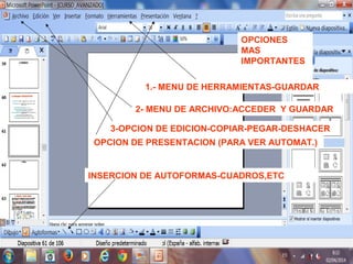 OPCIONES
MAS
IMPORTANTES
1.- MENU DE HERRAMIENTAS-GUARDAR
2- MENU DE ARCHIVO:ACCEDER Y GUARDAR
3-OPCION DE EDICION-COPIAR-PEGAR-DESHACER
OPCION DE PRESENTACION (PARA VER AUTOMAT.)
INSERCION DE AUTOFORMAS-CUADROS,ETC
 