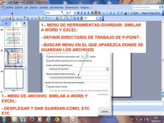 1.- MENU DE HERRAMIENTAS-GUARDAR: SIMILAR
A WORD Y EXCEL:
- DEFINIR DIRECTORIO DE TRABAJO DE P-POINT:
- BUSCAR MENU EN EL QUE APAREZCA DONDE SE
GUARDAN LOS ARCHIVOS
1.- MENU DE ARCHIVO: SIMILAR A WORD Y
EXCEL:
- DESPLEGAR Y DAR GUARDAR-COMO, ETC
ETC
 