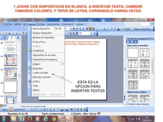1 JUGAR CON DIAPOSITIVAS EN BLANCO, A INSERTAR TEXTO, CAMBIAR
TAMAÑOS COLORES, Y TIPOS DE LETRA, COPIANDOLO VARIAS VECES
ESTA ES LA
OPCION PARA
INSERTAR TEXTOS
 