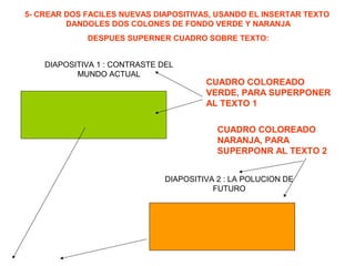 5- CREAR DOS FACILES NUEVAS DIAPOSITIVAS, USANDO EL INSERTAR TEXTO
DANDOLES DOS COLONES DE FONDO VERDE Y NARANJA
DESPUES SUPERNER CUADRO SOBRE TEXTO:
DIAPOSITIVA 1 : CONTRASTE DEL
MUNDO ACTUAL
DIAPOSITIVA 2 : LA POLUCION DE
FUTURO
CUADRO COLOREADO
VERDE, PARA SUPERPONER
AL TEXTO 1
CUADRO COLOREADO
NARANJA, PARA
SUPERPONR AL TEXTO 2
 