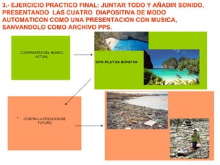 3.- EJERCICIO PRACTICO FINAL: JUNTAR TODO Y AÑADIR SONIDO,
PRESENTANDO LAS CUATRO DIAPOSITIVA DE MODO
AUTOMATICON COMO UNA PRESENTACION CON MUSICA,
SANVANDOLO COMO ARCHIVO PPS.
 