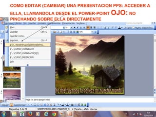 COMO EDITAR (CAMBIAR) UNA PRESENTACION PPS: ACCEDER A
ELLA, LLAMANDOLA DESDE EL POWER-POINT OJO: NO
PINCHANDO SOBRE ELLA DIRECTAMENTE
 