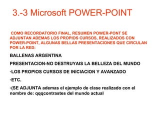 COMO RECORDATORIO FINAL, RESUMEN POWER-PONT SE
ADJUNTAN ADEMAS LOS PROPIOS CURSOS, REALIZADOS CON
POWER-POINT, ALGUNAS BELLAS PRESENTACIONES QUE CIRCULAN
POR LA RED:
BALLENAS ARGENTINA
PRESENTACION-NO DESTRUYAIS LA BELLEZA DEL MUNDO
-LOS PROPIOS CURSOS DE INICIACION Y AVANZADO
-ETC.
-(SE ADJUNTA ademas el ejemplo de clase realizado con el
nombre de: qqqcontrastes del mundo actual
3.-3 Microsoft POWER-POINT
 