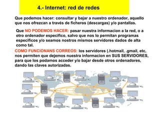 Que podemos hacer: consultar y bajar a nuestro ordenador, aquello
que nos ofrezcan a través de ficheros (descargas) y/o pantallas.
Que NO PODEMOS HACER: pasar nuestra informacion a la red, o a
otro ordenador especifico, salvo que nos lo permitan programas
especificos y/o seamos nostros mismos servidores dados de alta
como tal.
COMO FUNCIONANS CORREOS: los servidores (.hotmail, .gmail, etc,
nos permiten que dejemos nuestra informacion en SUS SERVIDORES,
para que los podamos acceder y/o bajar desde otros ordenadores,
dando las claves autorizadas.
4.- Internet: red de redes
 