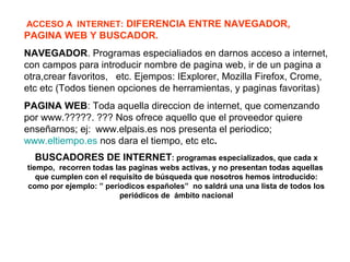 ACCESO A INTERNET: DIFERENCIA ENTRE NAVEGADOR,
PAGINA WEB Y BUSCADOR.
NAVEGADOR. Programas especialiados en darnos acceso a internet,
con campos para introducir nombre de pagina web, ir de un pagina a
otra,crear favoritos, etc. Ejempos: IExplorer, Mozilla Firefox, Crome,
etc etc (Todos tienen opciones de herramientas, y paginas favoritas)
PAGINA WEB: Toda aquella direccion de internet, que comenzando
por www.?????. ??? Nos ofrece aquello que el proveedor quiere
enseñarnos; ej: www.elpais.es nos presenta el periodico;
www.eltiempo.es nos dara el tiempo, etc etc.
BUSCADORES DE INTERNET: programas especializados, que cada x
tiempo, recorren todas las paginas webs activas, y no presentan todas aquellas
que cumplen con el requisito de búsqueda que nosotros hemos introducido:
como por ejemplo: ” periodicos españoles” no saldrá una una lista de todos los
periódicos de ámbito nacional
 
