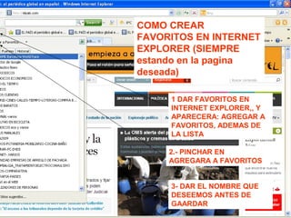 COMO CREAR
FAVORITOS EN INTERNET
EXPLORER (SIEMPRE
estando en la pagina
deseada)
1 DAR FAVORITOS EN
INTERNET EXPLORER,, Y
APARECERA: AGREGAR A
FAVORITOS, ADEMAS DE
LA LISTA
2.- PINCHAR EN
AGREGARA A FAVORITOS
3- DAR EL NOMBRE QUE
DESEEMOS ANTES DE
GAARDAR
 