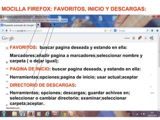 MOCILLA FIREFOX: FAVORITOS, INICIO Y DESCARGAS:
FAVORITOS: buscar pagina deseada y estando en ella:
Marcadores;añadir pagina a marcadores;seleccionar nombre y
carpeta ( o dejar igual);
PAGINA DE INICIO: buscar pagina deseada, y estando en ella:
Herramientas;opciones;pagina de inicio; usar actual;aceptar
DIRECTORIO DE DESCARGAS:
Herramientas; opciones; descargas; guardar achivos en;
seleccionar o cambiar directorio; examinar;seleccionar
carpeta;aceptar..
 