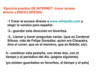Ejercicio practico DE INTERNET: (crear acceso
directo a ENCICLOPEDIA)
-1 Crear el acceso directo a www.wikipedia.com y
elegir la version para español.
-2.- guardar esta dirección en favoritos.
-3,. Llamar y hacer preguntas varias. (que es Cardenal
Siliceo, vida de Felipe González, quien era Cleopatra,
dice el coran, que es el menisco, que es flebitis, etc).
4.- combinar esta pestaña, con otras dos, con el
tiempo y el periódico del dia. (pagina siguiente).
(ya existen guardados en favoritos, el tiempo y el pais)
 