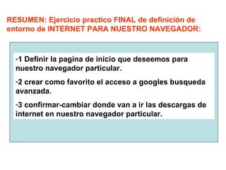 RESUMEN: Ejercicio practico FINAL de definición de
entorno de INTERNET PARA NUESTRO NAVEGADOR:
-1 Definir la pagina de inicio que deseemos para
nuestro navegador particular.
-2 crear como favorito el acceso a googles busqueda
avanzada.
-3 confirmar-cambiar donde van a ir las descargas de
internet en nuestro navegador particular.
 