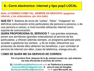 Nota: el CORREO COMO TAL, SIEMPRE ES GRATUITO. (pagamos
internet, y los ordenadores, por otro lado).
QUE ES ?. Sistema de envio de “cartas”, “fotos”, “imágenes” en
definitiva comunicación entre particulares (de persona a persona, o de
una persona a varios), a nivel mundial utilizando internet como
soporte de comunicación.
QUIEN PROPORCIONA EL SERVICIO ? Las grandes empresas,
ponen sus servidores (grandes ordenadores) al servicio de los
particulares, y ofrecen además siempre, un programa particular para
acceder a gestionar los correos, y de se modo, ofrecernos sus
productos de donde ellos obtienen los beneficios, o por contratar el
servicio de internet con ellos. (caso de telefonica, orange,ono,etc.
COMO SÉ QUIEN ME DA SERVICIO DE CORREO:
Por el puntero final, despues de la @, siempre puedo ver, qué empresa
me esta ofreciendo el servicio de correo:
Ej: CalosMendez@telefonica.net --- > es Telefonica la empresa.
JosecalvoMollano@gmail.com - para el caso de Googles
BenitocalvodelMoral@hotmail.es ---- > para Microsoft, etc.
6.- Corre electronico: internet y tipo pop3 LOCAL
 