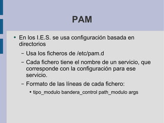 PAM En los I.E.S. se usa configuración basada en directorios Usa los ficheros de /etc/pam.d Cada fichero tiene el nombre de un servicio, que corresponde con la configuración para ese servicio. Formato de las líneas de cada fichero: tipo_modulo bandera_control path_modulo args 