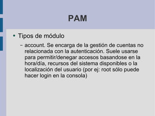 PAM Tipos de módulo account. Se encarga de la gestión de cuentas no relacionada con la autenticación. Suele usarse para permitir/denegar accesos basandose en la hora/día, recursos del sistema disponibles o la localización del usuario (por ej: root sólo puede hacer login en la consola) 