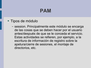 PAM Tipos de módulo session. Principalmente este módulo se encarga de las cosas que se deben hacer por el usuario antes/después de que se le conceda el servicio. Estas actividades se refieren, por ejemplo, a la escritura de información de registro sobre la apetura/cierre de sesiones, el montaje de directorios, etc.  