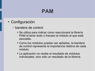 PAM Configuración bandera de control Se utiliza para indicar como reaccionará la librería PAM al tener éxito o fracaso el módulo al que está asociada. Como los módulos pueden ser apilados, la bandera de control representa la importancia relativa de cada módulo. La aplicación no recibe el resultado de módulos individuales, sino sólo un resultado de la librería. 