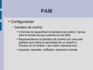 PAM Configuración bandera de control 2 formas de especificar la bandera de control. Vemos sólo la simple (la que usamos en los IES). Representamos la bandera de control con una sola palabra que indica la severidad de un acierto o fracaso en el módulo. Las cuatro opciones son: required, requisite, sufficient, optional e include. 