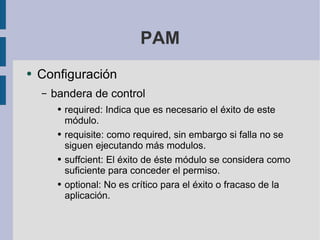 PAM Configuración bandera de control required: Indica que es necesario el éxito de este módulo. requisite: como required, sin embargo si falla no se siguen ejecutando más modulos. suffcient: El éxito de éste módulo se considera como suficiente para conceder el permiso. optional: No es crítico para el éxito o fracaso de la aplicación. 