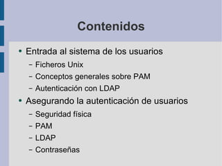 Contenidos Entrada al sistema de los usuarios Ficheros Unix Conceptos generales sobre PAM Autenticación con LDAP Asegurando la autenticación de usuarios Seguridad física PAM LDAP Contraseñas 