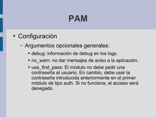 PAM Configuración Argumentos opcionales generales: debug: información de debug en los logs. no_warn: no dar mensajes de aviso a la aplicación. use_first_pass: El módulo no debe pedir una contraseña al usuario. En cambio, debe usar la contraseña introducida anteriormente en el primer módulo de tipo auth. Si no funciona, el acceso será denegado.  