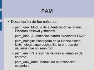 PAM Descripción de los módulos pam_unix: Módulo de autenticación estandar. Ficheros passwd y shadow. pam_ldap: Autentiación contra directorios LDAP. pam_nologin: Encargado de la funcionalidad Unix nologin, que deshabilita la entrada de usuarios que no sean root. pam_env: Para asignar valores a variables de entorno. pam_unix_auth: Módulo de autenticación estandar. 