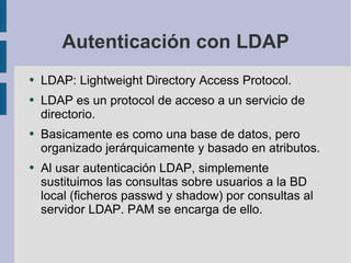 Autenticación con LDAP LDAP: Lightweight Directory Access Protocol. LDAP es un protocol de acceso a un servicio de directorio. Basicamente es como una base de datos, pero organizado jerárquicamente y basado en atributos. Al usar autenticación LDAP, simplemente sustituimos las consultas sobre usuarios a la BD local (ficheros passwd y shadow) por consultas al servidor LDAP. PAM se encarga de ello. 