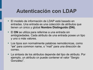 Autenticación con LDAP El modelo de información de LDAP está basado en entradas. Una entrada es una colección de atributos que tienen un único y global  Nombre Distinguido (DN).  El  DN  se utiliza para referirse a una entrada sin ambigüedades. Cada atributo de una entrada posee un tipo y uno o más valores.  Los tipos son normalmente  palabras nemotécnicas, como “ cn ” para common name, o “mail” para una dirección de correo. La sintaxis de los atributos depende del tipo de atributo. Por ejemplo, un atributo cn puede contener el valor “Sergio González”. 