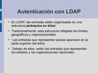 Autenticación con LDAP En LDAP, las entradas están organizadas en una estructura  jerárquica en árbol . Tradicionalmente, esta estructura reﬂejaba los límites geográﬁcos y organizacionales. Las entradas que representan países aparecen en la parte superior del árbol. Debajo de ellos, están las entradas que representan los estados y las organizaciones nacionales.  