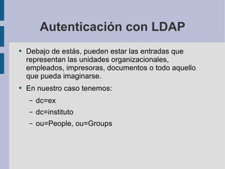 Autenticación con LDAP Debajo de estás, pueden estar las entradas que representan las unidades organizacionales, empleados, impresoras, documentos o todo aquello que pueda imaginarse.  En nuestro caso tenemos: dc=ex dc=instituto ou=People, ou=Groups 