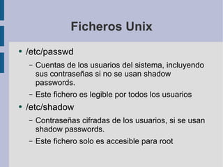 Ficheros Unix /etc/passwd Cuentas de los usuarios del sistema, incluyendo sus contraseñas si no se usan shadow passwords. Este fichero es legible por todos los usuarios /etc/shadow Contraseñas cifradas de los usuarios, si se usan shadow passwords. Este fichero solo es accesible para root 