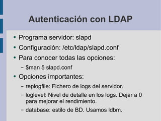 Autenticación con LDAP Programa servidor: slapd Configuración: /etc/ldap/slapd.conf Para conocer todas las opciones: $man 5 slapd.conf Opciones importantes: replogfile: Fichero de logs del servidor. loglevel: Nivel de detalle en los logs. Dejar a 0 para mejorar el rendimiento. database: estilo de BD. Usamos ldbm. 
