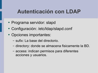 Autenticación con LDAP Programa servidor: slapd Configuración: /etc/ldap/slapd.conf Opciones importantes: sufix: La base del directorio. directory: donde se almacena fisicamente la BD. access: indican permisos para diferentes acciones y usuarios. 