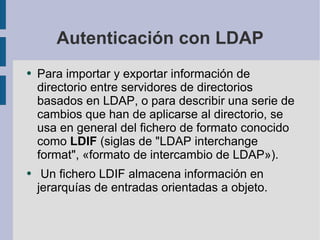 Autenticación con LDAP Para importar y exportar información de directorio entre servidores de directorios basados en LDAP, o para describir una serie de cambios que han de aplicarse al directorio, se usa en general del fichero de formato conocido como  LDIF  (siglas de "LDAP interchange format", «formato de intercambio de LDAP»). Un fichero LDIF almacena información en jerarquías de entradas orientadas a objeto. 