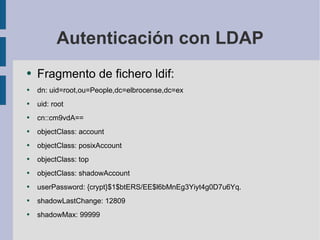 Autenticación con LDAP Fragmento de fichero ldif: dn: uid=root,ou=People,dc=elbrocense,dc=ex uid: root cn::cm9vdA== objectClass: account objectClass: posixAccount objectClass: top objectClass: shadowAccount userPassword: {crypt}$1$btERS/EE$l6bMnEg3Yiyt4g0D7u6Yq. shadowLastChange: 12809 shadowMax: 99999 