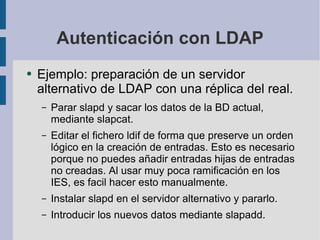 Autenticación con LDAP Ejemplo: preparación de un servidor alternativo de LDAP con una réplica del real. Parar slapd y sacar los datos de la BD actual, mediante slapcat. Editar el fichero ldif de forma que preserve un orden lógico en la creación de entradas. Esto es necesario porque no puedes añadir entradas hijas de entradas no creadas. Al usar muy poca ramificación en los IES, es facil hacer esto manualmente. Instalar slapd en el servidor alternativo y pararlo. Introducir los nuevos datos mediante slapadd. 