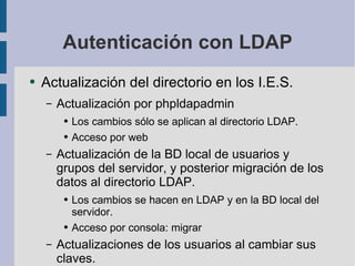 Autenticación con LDAP Actualización del directorio en los I.E.S. Actualización por phpldapadmin Los cambios sólo se aplican al directorio LDAP. Acceso por web Actualización de la BD local de usuarios y grupos del servidor, y posterior migración de los datos al directorio LDAP. Los cambios se hacen en LDAP y en la BD local del servidor. Acceso por consola: migrar Actualizaciones de los usuarios al cambiar sus claves. 
