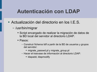 Autenticación con LDAP Actualización del directorio en los I.E.S. /usr/bin/migrar Script encargado de realizar la migración de datos de la BD local del servidor al directorio LDAP. Pasos: Construir ficheros ldif a partir de la BD de usuarios y grupos del servidor: migrate_passwd.pl y migrate_group.pl Hacer el trasvase de información al directorio LDAP: ldapadd, ldapmodify 