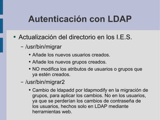 Autenticación con LDAP Actualización del directorio en los I.E.S. /usr/bin/migrar Añade los nuevos usuarios creados. Añade los nuevos grupos creados. NO modifica los atributos de usuarios o grupos que ya estén creados. /usr/bin/migrar2 Cambio de ldapadd por ldapmodify en la migración de grupos, para aplicar los cambios. No en los usuarios, ya que se perderían los cambios de contraseña de los usuarios, hechos solo en LDAP mediante herramientas web. 