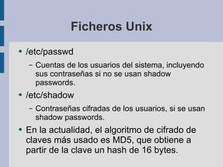 Ficheros Unix /etc/passwd Cuentas de los usuarios del sistema, incluyendo sus contraseñas si no se usan shadow passwords. /etc/shadow Contraseñas cifradas de los usuarios, si se usan shadow passwords. En la actualidad, el algoritmo de cifrado de claves más usado es MD5, que obtiene a partir de la clave un hash de 16 bytes. 