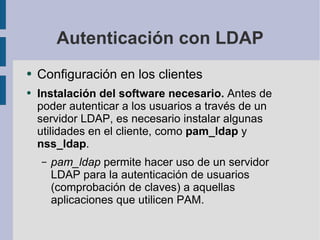 Autenticación con LDAP Configuración en los clientes Instalación del software necesario.  Antes de poder autenticar a los usuarios a través de un servidor LDAP, es necesario instalar algunas utilidades  en el cliente, como  pam_ldap  y  nss_ldap . pam_ldap  permite hacer uso de un servidor LDAP para la autenticación de usuarios (comprobación de claves) a  aquellas aplicaciones que utilicen PAM. 