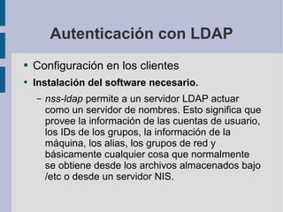 Autenticación con LDAP Configuración en los clientes Instalación del software necesario. nss-ldap  permite a un servidor LDAP actuar como un servidor de nombres.  Esto significa que provee la  información de las cuentas de usuario, los IDs de los grupos, la información de la máquina, los alias, los grupos  de red y básicamente cualquier cosa que normalmente se obtiene desde los archivos almacenados bajo  /etc  o  desde un servidor NIS. 