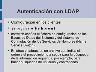 Autenticación con LDAP Configuración en los clientes /etc/nsswitch.conf nsswitch.conf  es el fichero de configuración de las Bases de Datos del Sistema y del sistema de Conmutación  de los Servicios de Nombres (Name Service Switch). En otras palabras, es un archivo que indica el orden y el procedimiento a seguir para la búsqueda de la información requerida, por ejemplo, para hacer búsquedas de usuarios y contraseñas. 